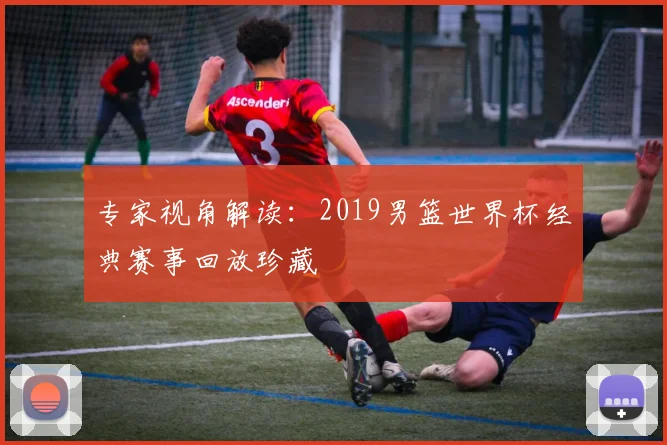 专家视角解读：2019男篮世界杯经典赛事回放珍藏