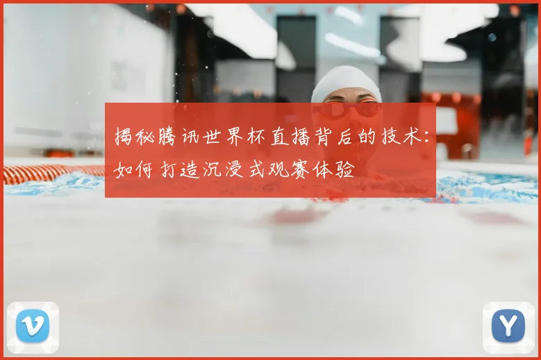 揭秘腾讯世界杯直播背后的技术：如何打造沉浸式观赛体验