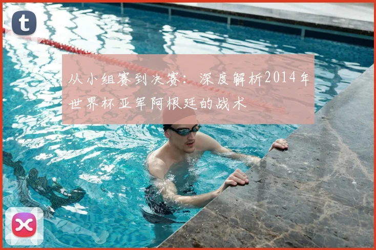 从小组赛到决赛：深度解析2014年世界杯亚军阿根廷的战术
