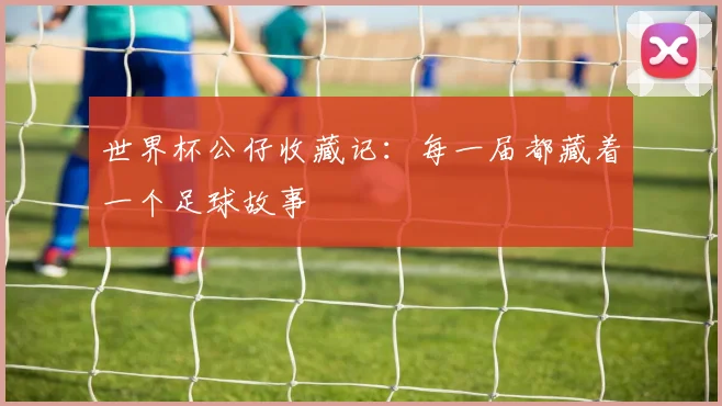 世界杯公仔收藏记:每一届都藏着一个足球故事