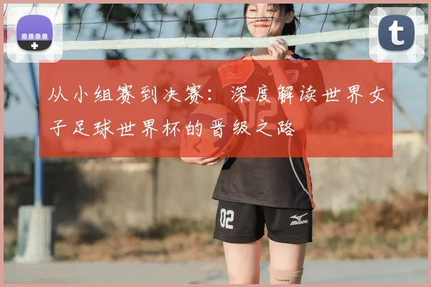 从小组赛到决赛：深度解读世界女子足球世界杯的晋级之路