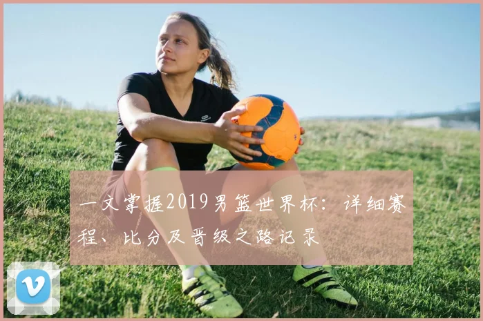 一文掌握2019男篮世界杯：详细赛程、比分及晋级之路记录
