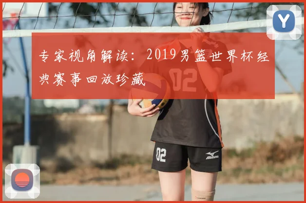 专家视角解读：2019男篮世界杯经典赛事回放珍藏