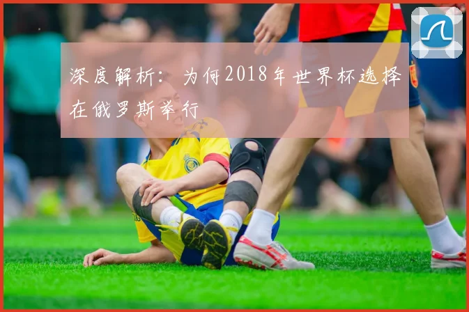 深度解析:为何2018年世界杯选择在俄罗斯举行
