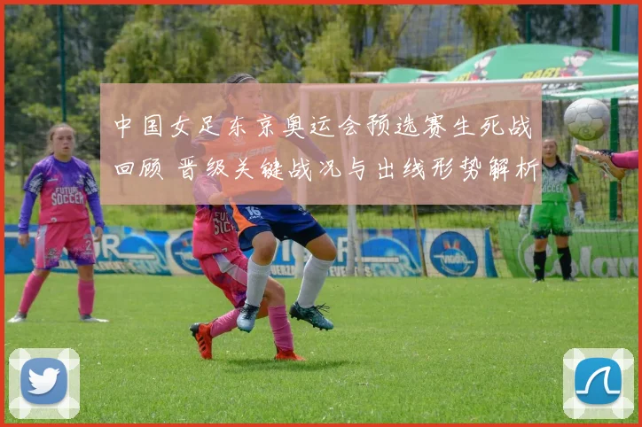 中国女足东京奥运会预选赛生死战回顾 晋级关键战况与出线形势解析