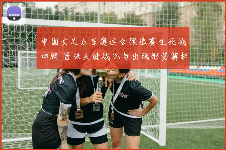 中国女足东京奥运会预选赛生死战回顾 晋级关键战况与出线形势解析